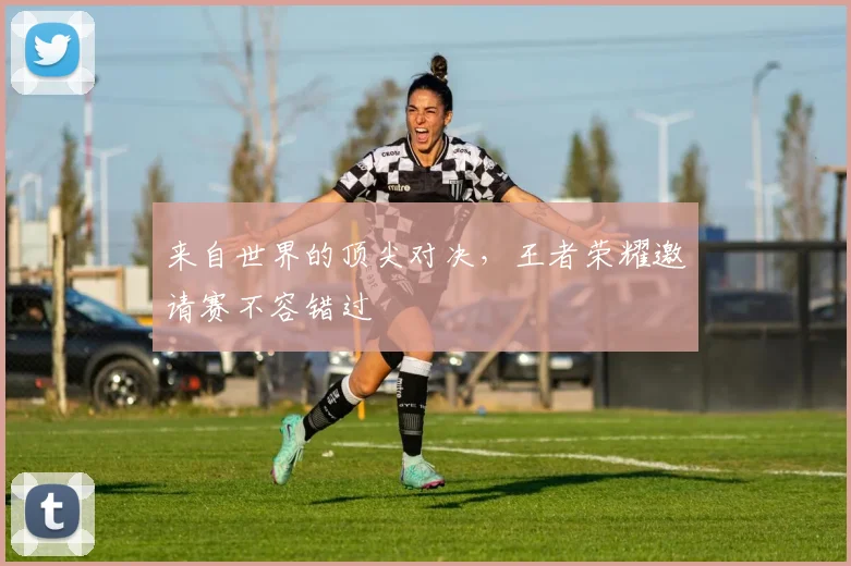 来自世界的顶尖对决，王者荣耀邀请赛不容错过