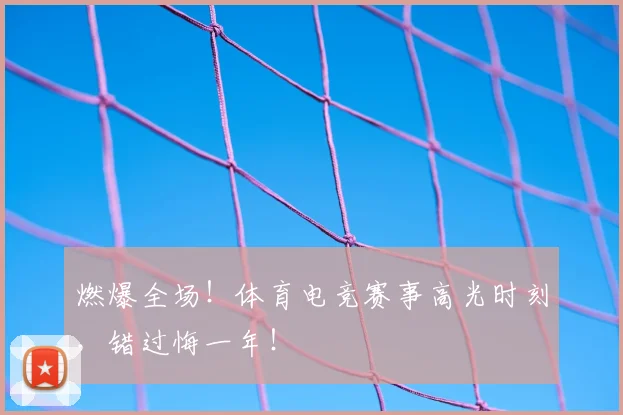 燃爆全场！体育电竞赛事高光时刻，错过悔一年！