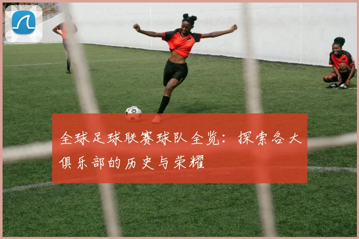 全球足球联赛球队全览：探索各大俱乐部的历史与荣耀