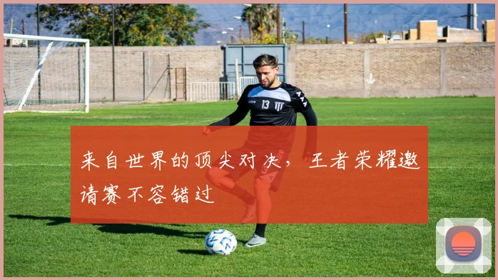 来自世界的顶尖对决，王者荣耀邀请赛不容错过