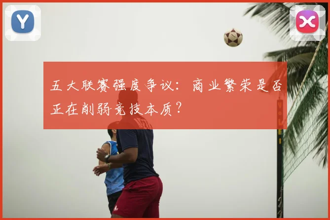 五大联赛强度争议:商业繁荣是否正在削弱竞技本质?