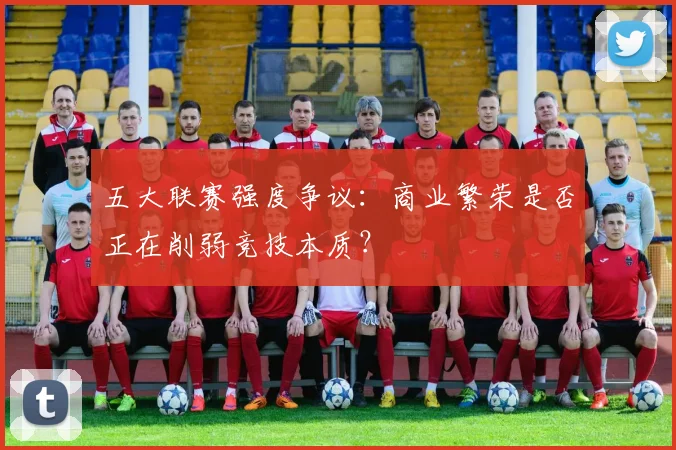 五大联赛强度争议:商业繁荣是否正在削弱竞技本质?