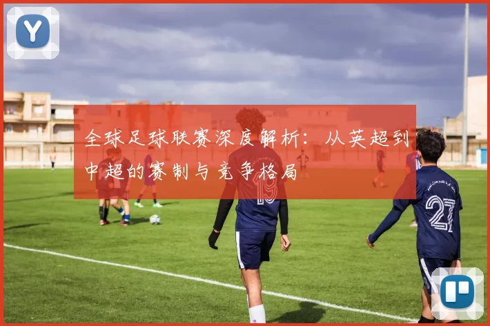 全球足球联赛深度解析：从英超到中超的赛制与竞争格局